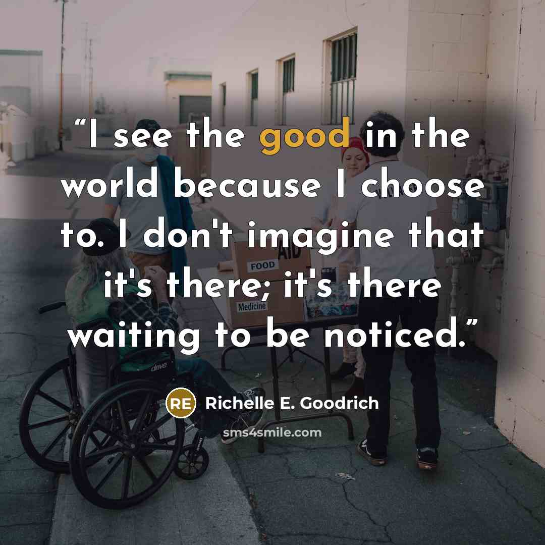 “I see the good in the world because I choose to. I don't imagine that it's there; it's there waiting to be noticed.” quote by Richelle E. Goodrich