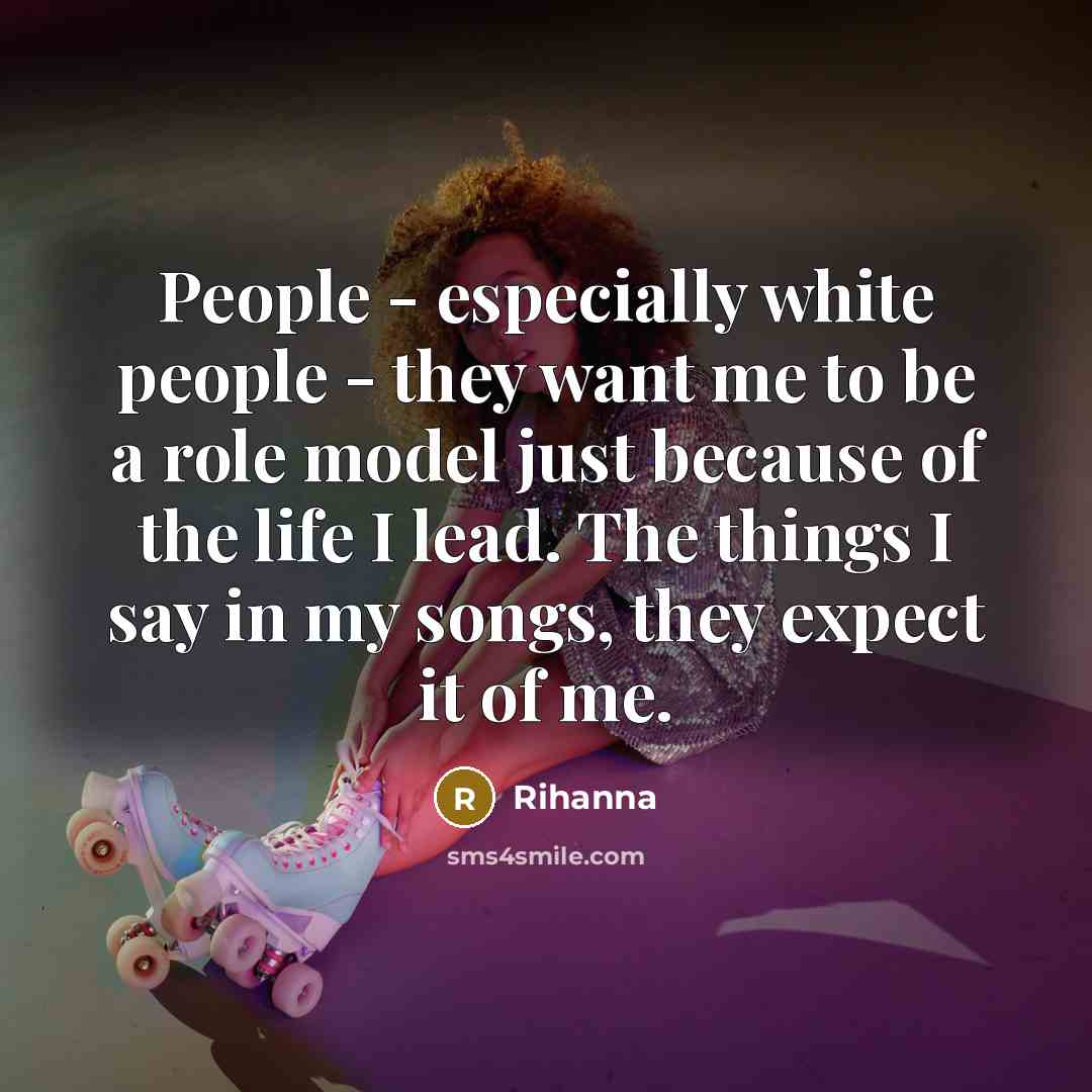 “People - especially white people - they want me to be a role model just because of the life I lead. The things I say in my songs, they expect it of me.” quote by Rihanna
