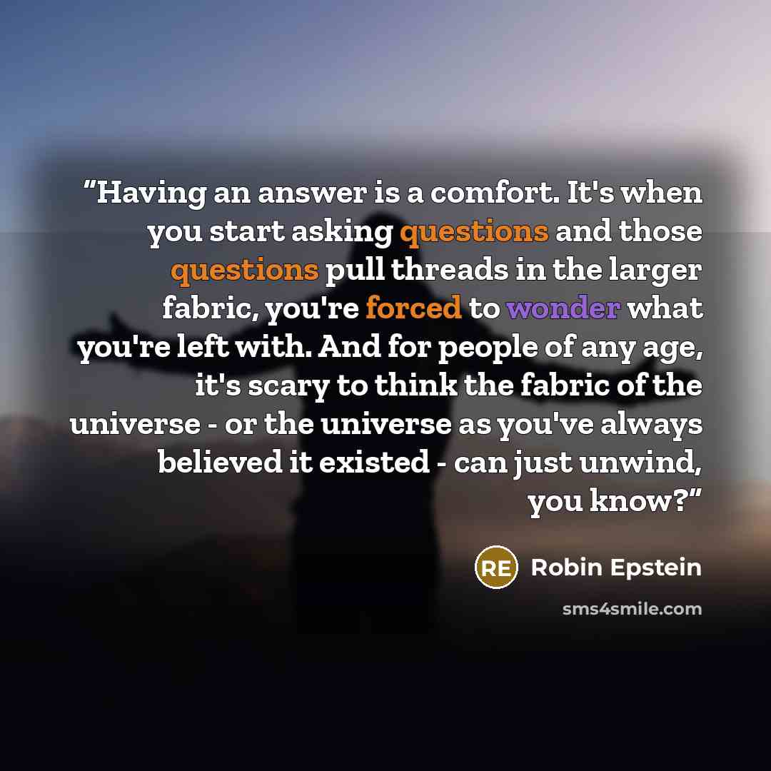 “Having an answer is a comfort. It's when you start asking questions and those questions pull threads in the larger fabric, you're forced to wonder what you're left with. And for people of any age, it's scary to think the fabric of the universe - or the universe as you've always believed it existed…” quote by Robin Epstein