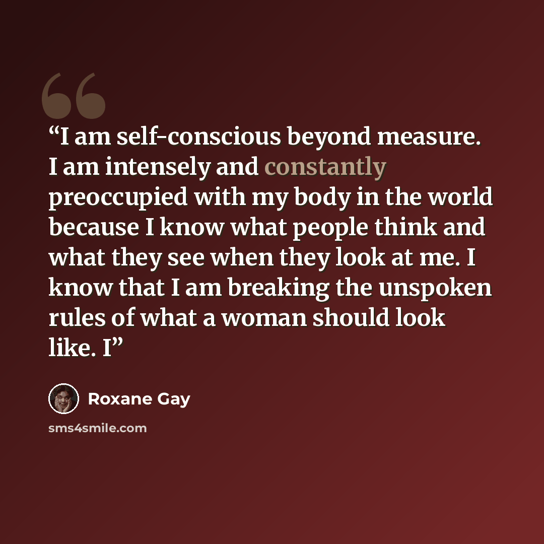 “I am self-conscious beyond measure. I am intensely and constantly preoccupied with my body in the world because I know what people think and what they see when they look at me. I know that I am breaking the unspoken rules of what a woman should look like. I” quote by Roxane Gay