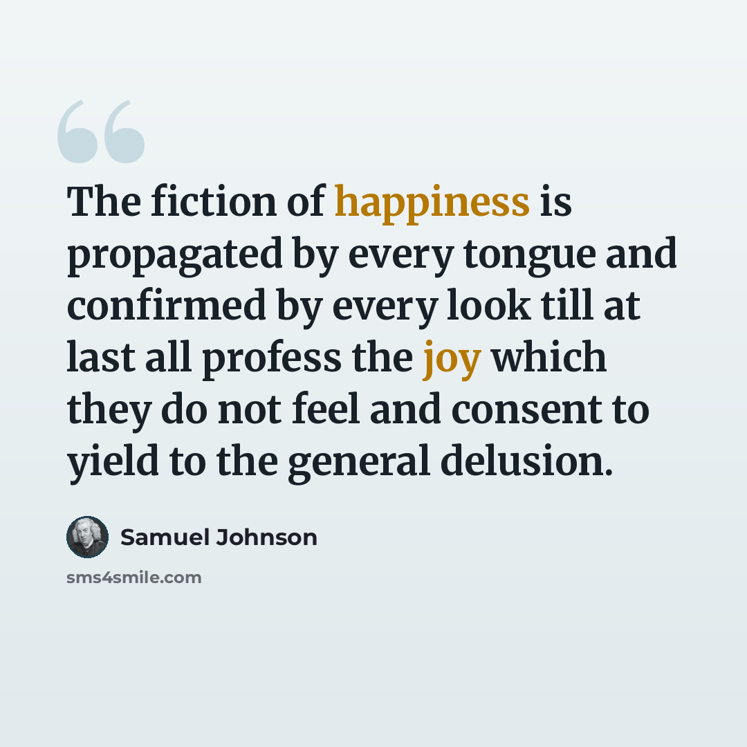 “The fiction of happiness is propagated by every tongue and confirmed by every look till at last all profess the joy which they do not feel and consent to yield to the general delusion.” quote by Samuel Johnson