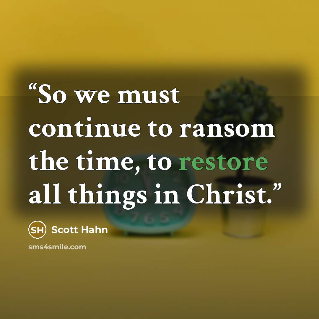 “So we must continue to ransom the time, to restore all things in Christ.” quote by Scott Hahn