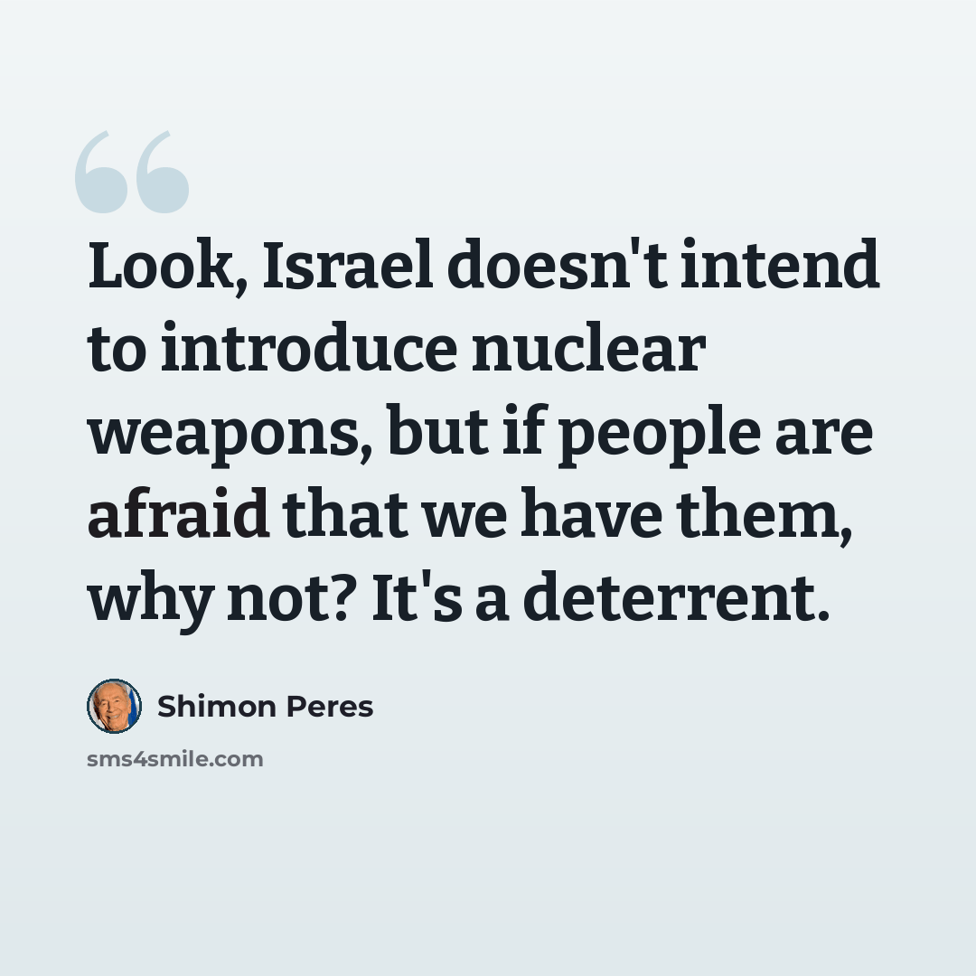 “Look, Israel doesn't intend to introduce nuclear weapons, but if people are afraid that we have them, why not? It's a deterrent.” quote by Shimon Peres