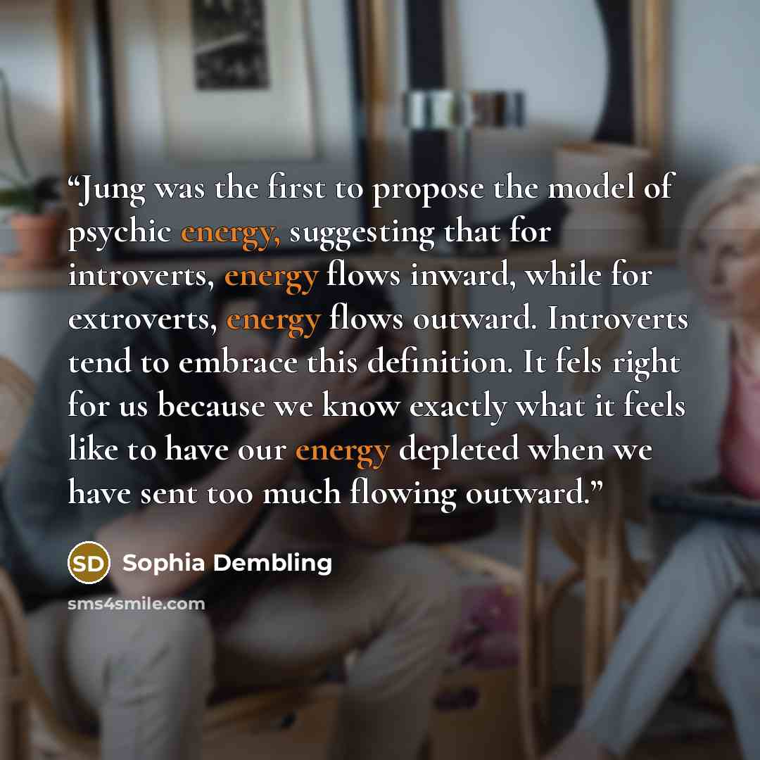“Jung was the first to propose the model of psychic energy, suggesting that for introverts, energy flows inward, while for extroverts, energy flows outward. Introverts tend to embrace this definition. It fels right for us because we know exactly what it feels like to have our energy depleted when…” quote by Sophia Dembling