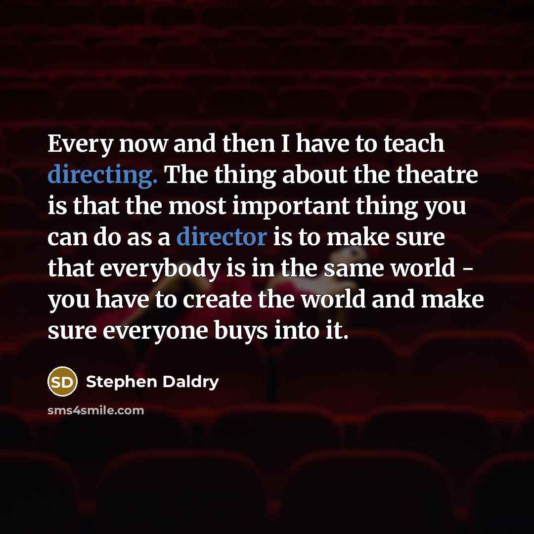 “Every now and then I have to teach directing. The thing about the theatre is that the most important thing you can do as a director is to make sure that everybody is in the same world - you have to create the world and make sure everyone buys into it.” quote by Stephen Daldry