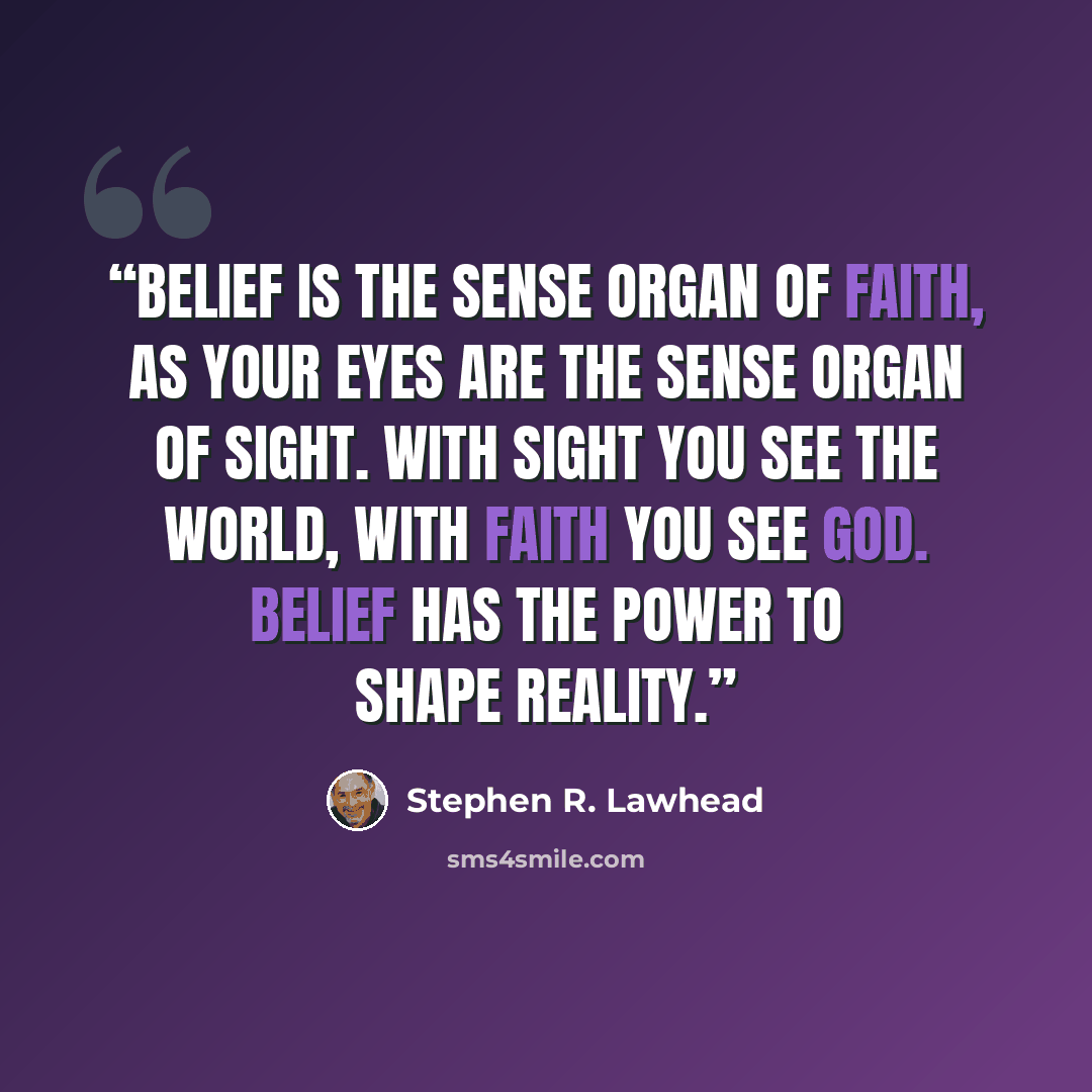 “Belief is the sense organ of faith, as your eyes are the sense organ of sight. With sight you see the world, with faith you see God. Belief has the power to shape reality.” quote by Stephen R. Lawhead