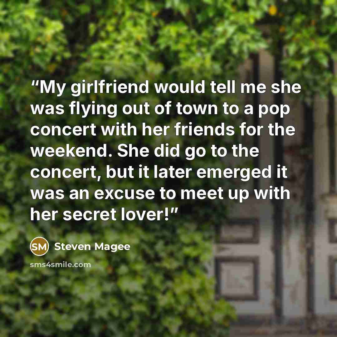 “My girlfriend would tell me she was flying out of town to a pop concert with her friends for the weekend. She did go to the concert, but it later emerged it was an excuse to meet up with her secret lover!” quote by Steven Magee