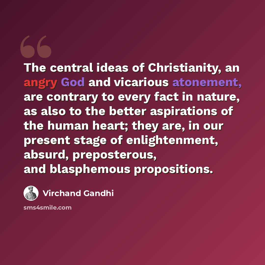 “The central ideas of Christianity, an angry God and vicarious atonement, are contrary to every fact in nature, as also to the better aspirations of the human heart; they are, in our present stage of enlightenment, absurd, preposterous, and blasphemous propositions.” quote by Virchand Gandhi