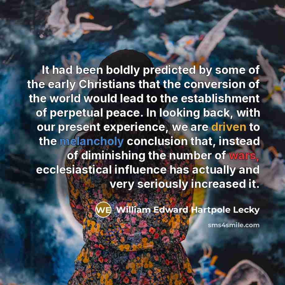 “It had been boldly predicted by some of the early Christians that the conversion of the world would lead to the establishment of perpetual peace. In looking back, with our present experience, we are driven to the melancholy conclusion that, instead of diminishing the number of wars, ecclesiastical…” quote by William Edward Hartpole Lecky