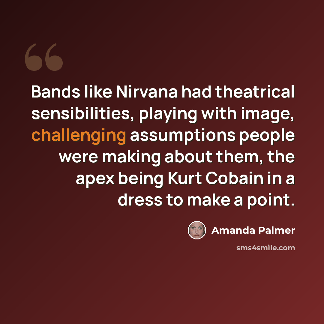 “Bands like Nirvana had theatrical sensibilities, playing with image, challenging assumptions people were making about them, the apex being Kurt Cobain in a dress to make a point.” quote by Amanda Palmer