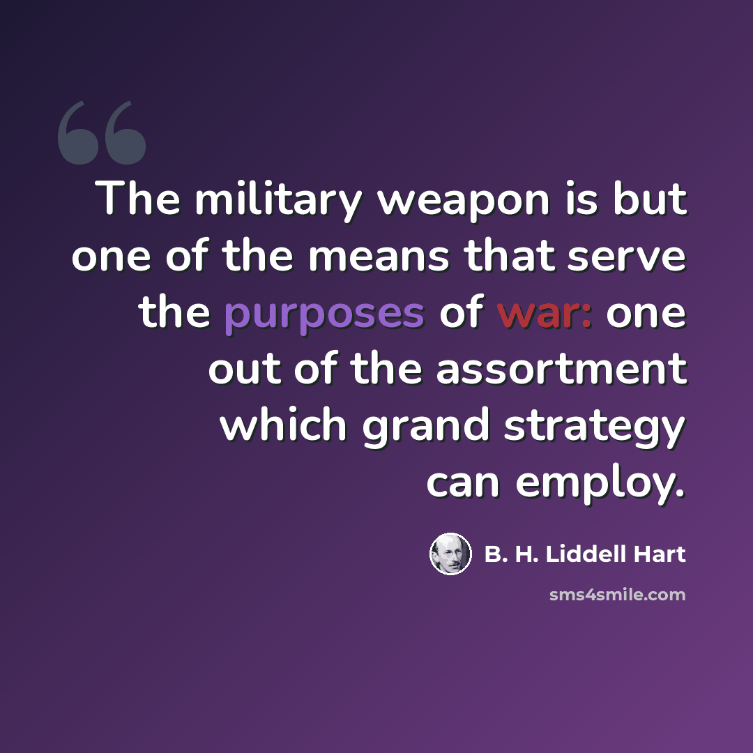 “The military weapon is but one of the means that serve the purposes of war: one out of the assortment which grand strategy can employ.” quote by B. H. Liddell Hart