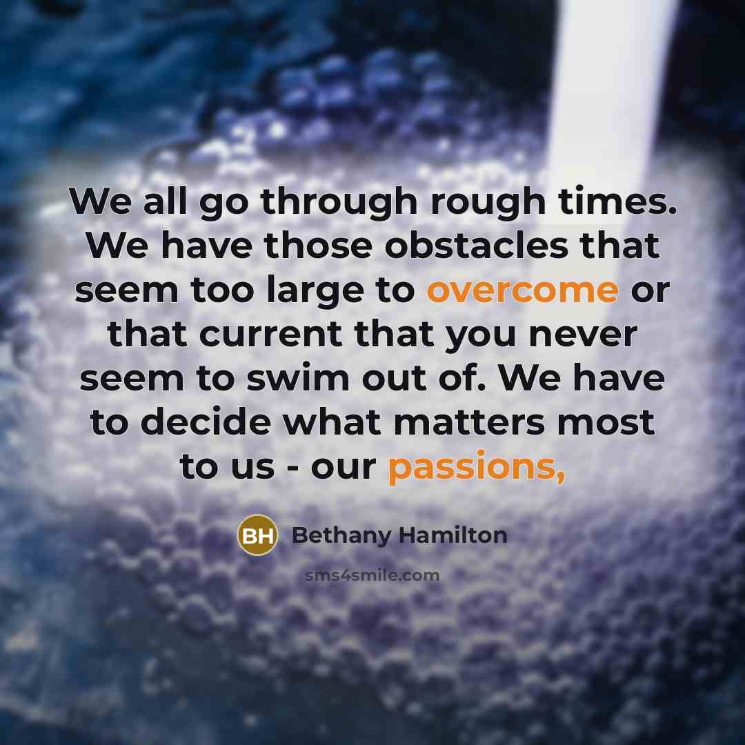 “We all go through rough times. We have those obstacles that seem too large to overcome or that current that you never seem to swim out of. We have to decide what matters most to us - our passions,” quote by Bethany Hamilton