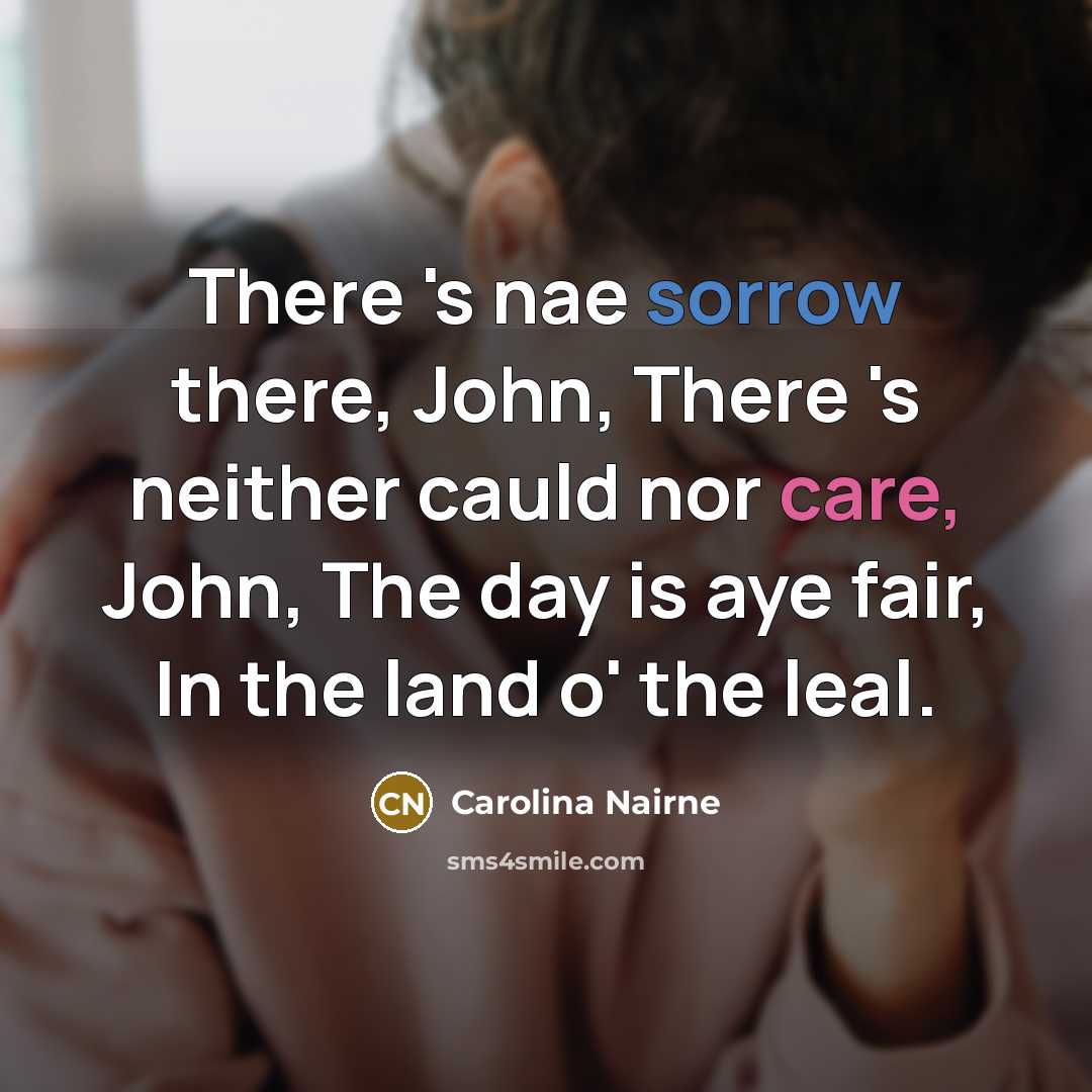 “There 's nae sorrow there, John, There 's neither cauld nor care, John, The day is aye fair, In the land o' the leal.” quote by Carolina Nairne