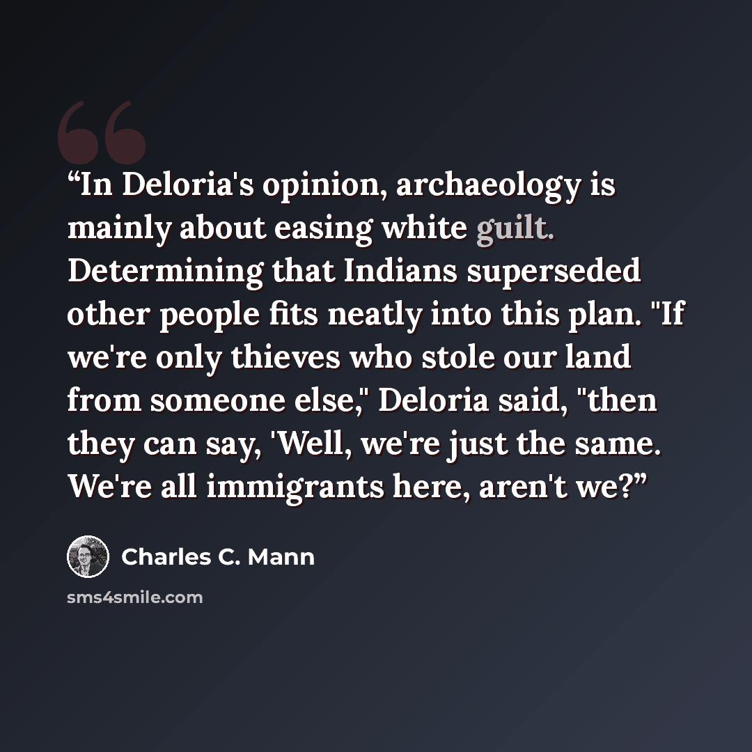 “In Deloria's opinion, archaeology is mainly about easing white guilt. Determining that Indians superseded other people fits neatly into this plan. "If we're only thieves who stole our land from someone else," Deloria said, "then they can say, 'Well, we're just the same. We're all immigrants here…” quote by Charles C. Mann