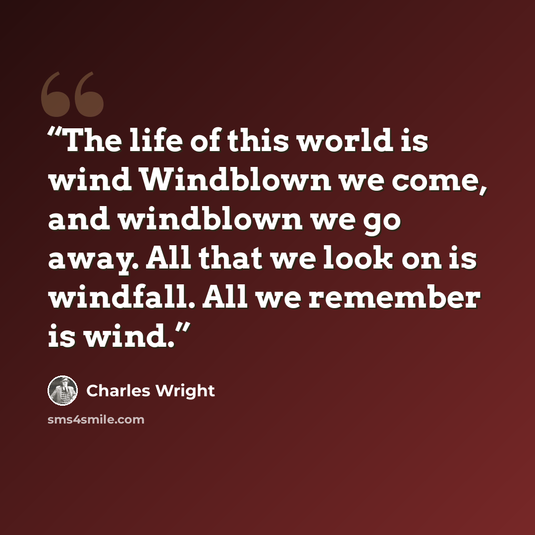 “The life of this world is wind Windblown we come, and windblown we go away. All that we look on is windfall. All we remember is wind.” quote by Charles Wright