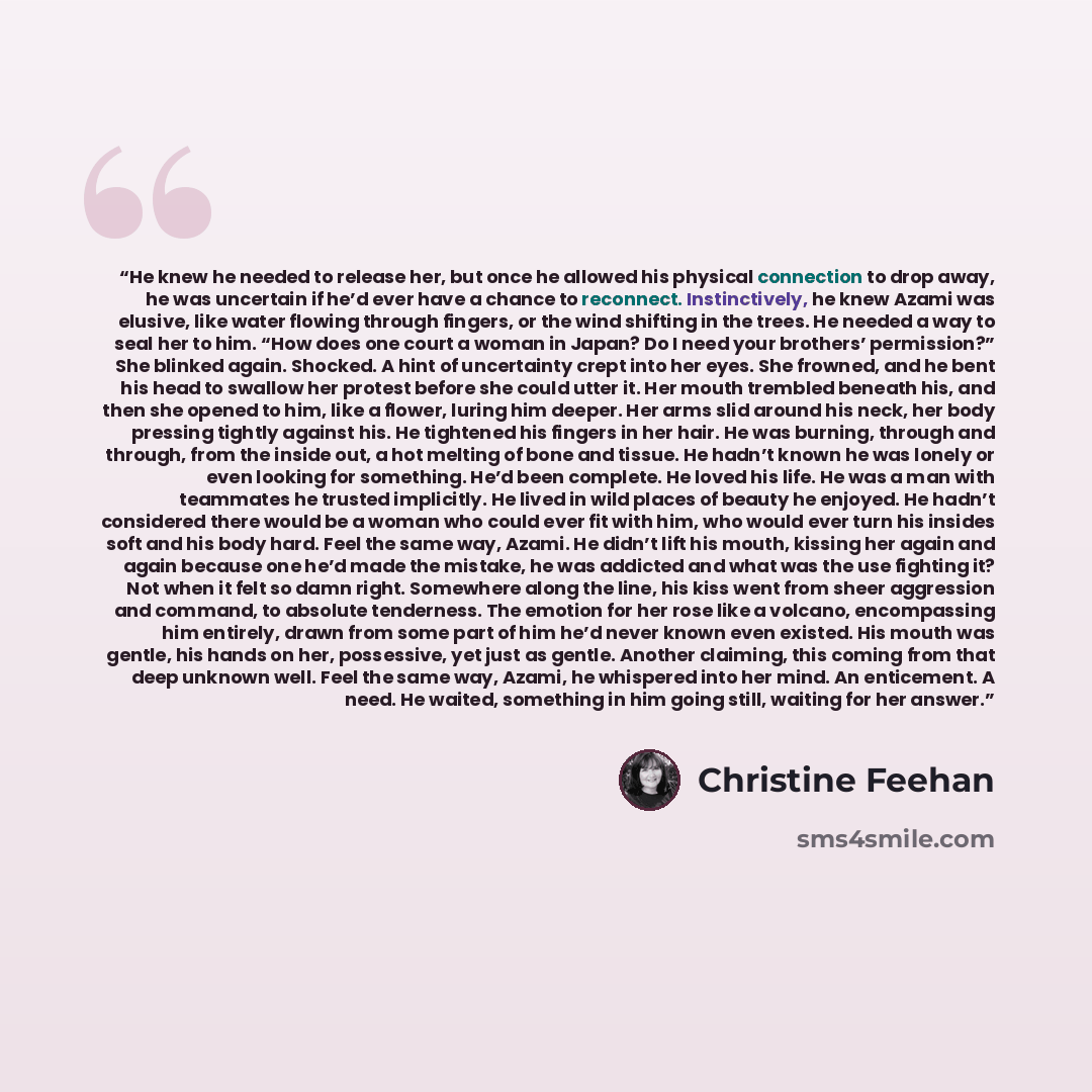 “He knew he needed to release her, but once he allowed his physical connection to drop away, he was uncertain if he’d ever have a chance to reconnect. Instinctively, he knew Azami was elusive, like water flowing through fingers, or the wind shifting in the trees. He needed a way to seal her to him…” quote by Christine Feehan