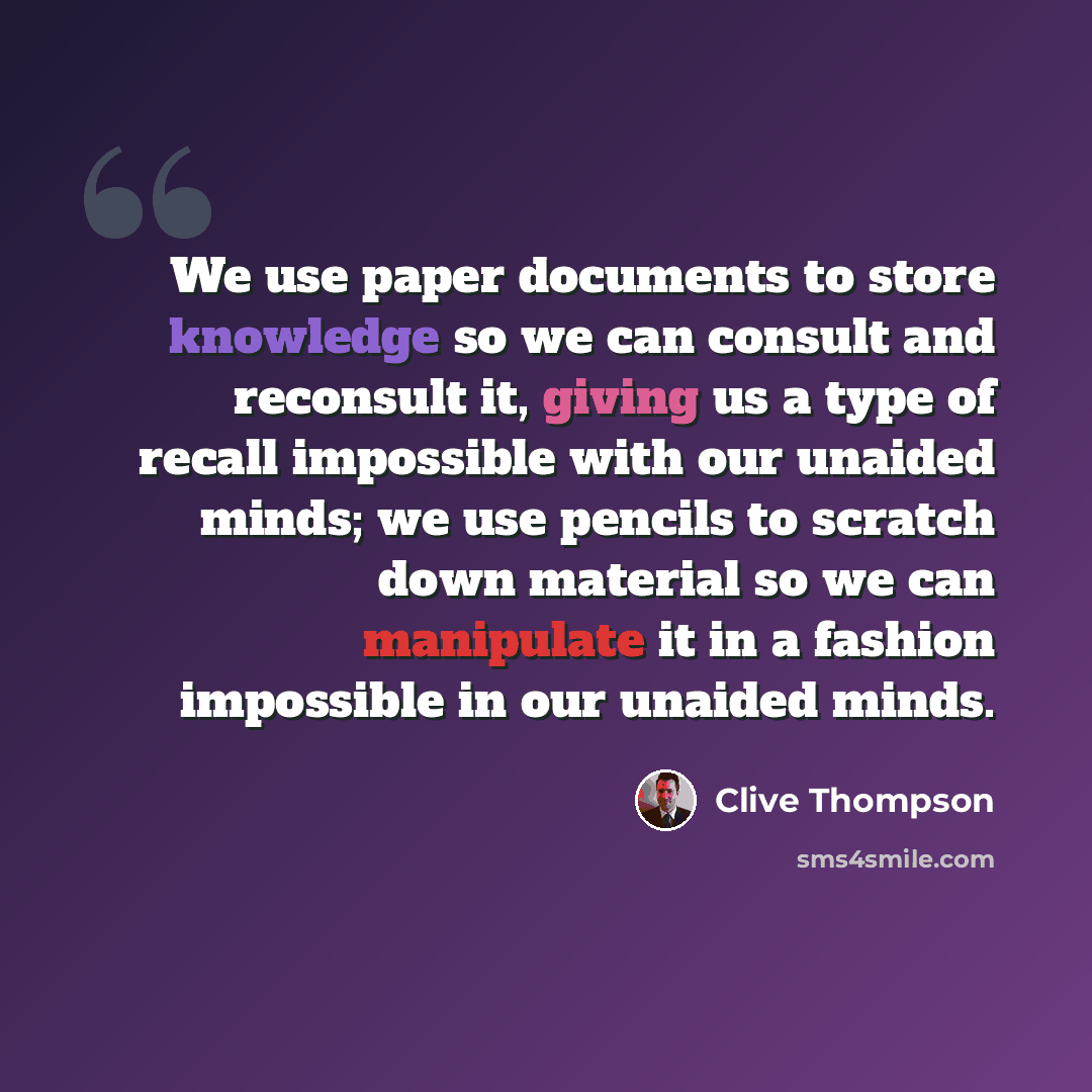 “We use paper documents to store knowledge so we can consult and reconsult it, giving us a type of recall impossible with our unaided minds; we use pencils to scratch down material so we can manipulate it in a fashion impossible in our unaided minds.” quote by Clive Thompson