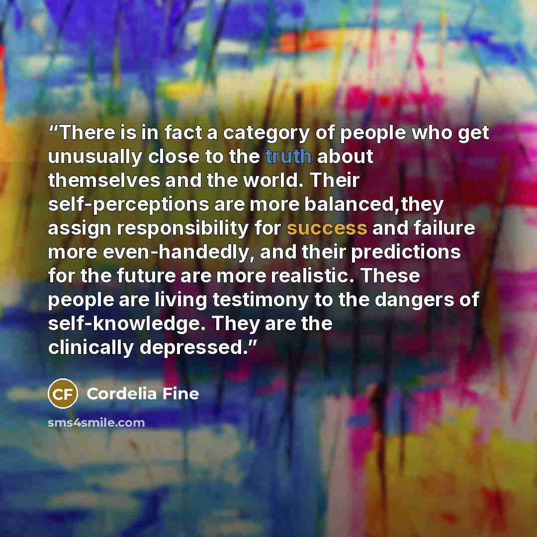 “There is in fact a category of people who get unusually close to the truth about themselves and the world. Their self-perceptions are more balanced,they assign responsibility for success and failure more even-handedly, and their predictions for the future are more realistic. These people are…” quote by Cordelia Fine