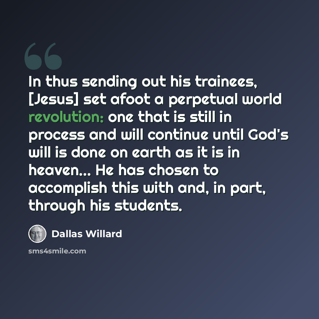 “In thus sending out his trainees, [Jesus] set afoot a perpetual world revolution: one that is still in process and will continue until God's will is done on earth as it is in heaven… He has chosen to accomplish this with and, in part, through his students.” quote by Dallas Willard