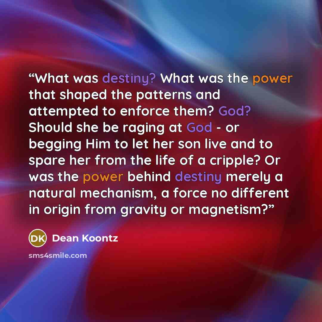 “What was destiny? What was the power that shaped the patterns and attempted to enforce them? God? Should she be raging at God - or begging Him to let her son live and to spare her from the life of a cripple? Or was the power behind destiny merely a natural mechanism, a force no different in origin…” quote by Dean Koontz