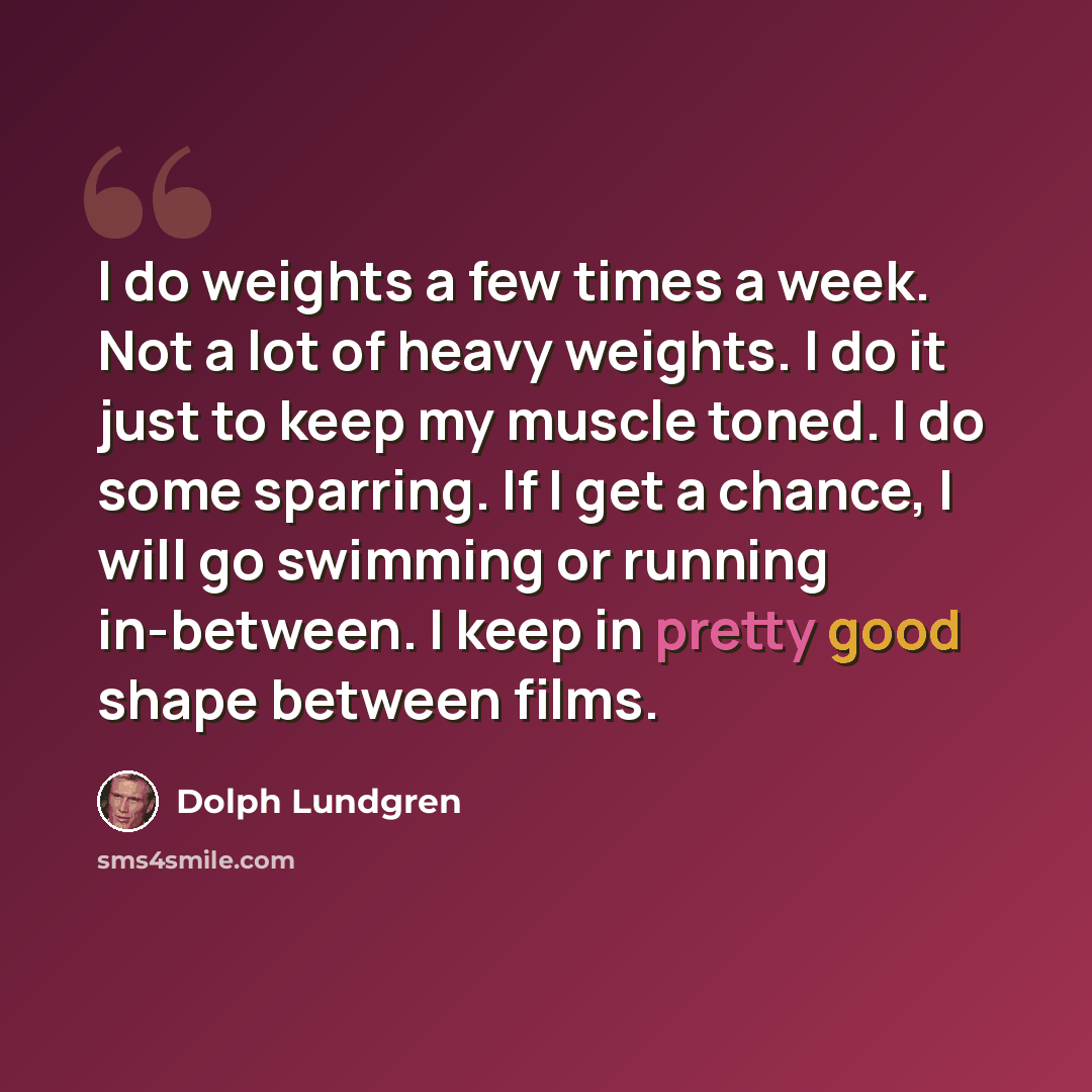 “I do weights a few times a week. Not a lot of heavy weights. I do it just to keep my muscle toned. I do some sparring. If I get a chance, I will go swimming or running in-between. I keep in pretty good shape between films.” quote by Dolph Lundgren