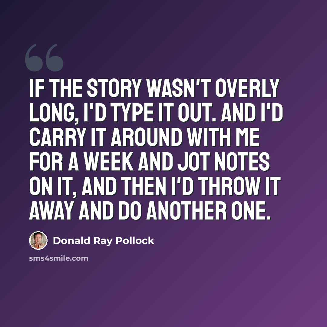 “If the story wasn't overly long, I'd type it out. And I'd carry it around with me for a week and jot notes on it, and then I'd throw it away and do another one.” quote by Donald Ray Pollock