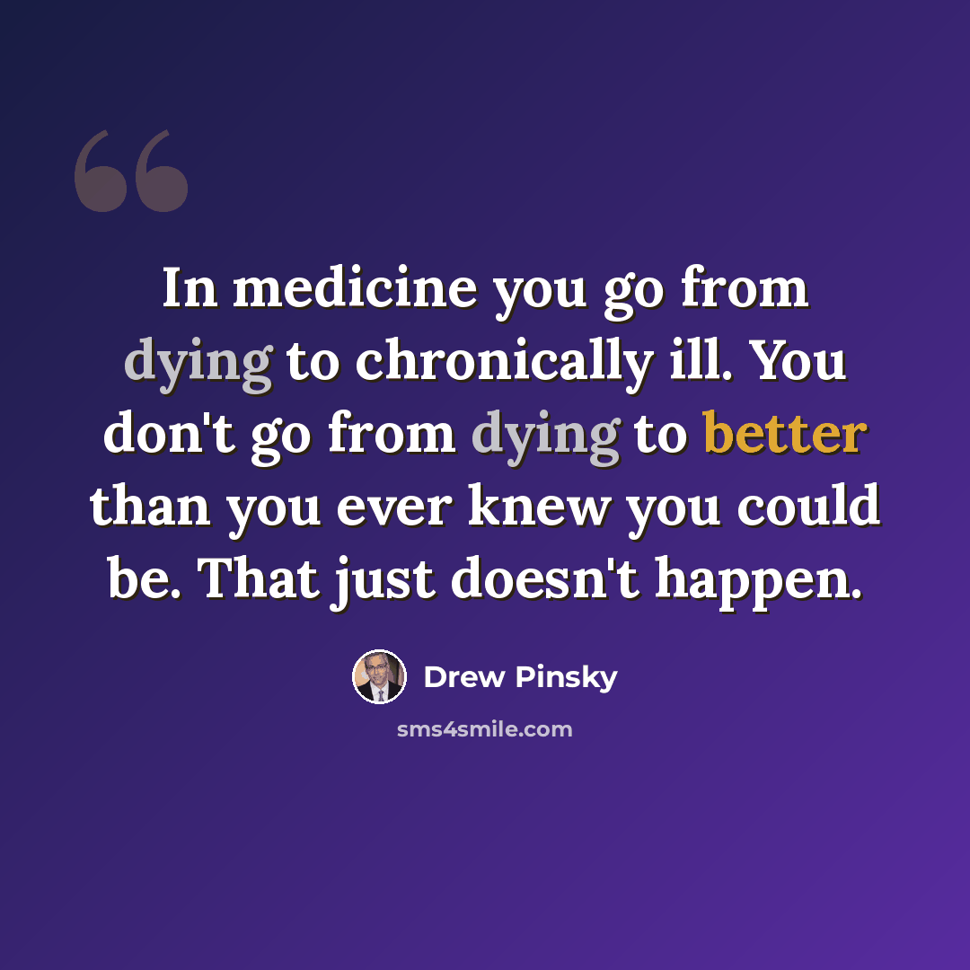 “In medicine you go from dying to chronically ill. You don't go from dying to better than you ever knew you could be. That just doesn't happen.” quote by Drew Pinsky