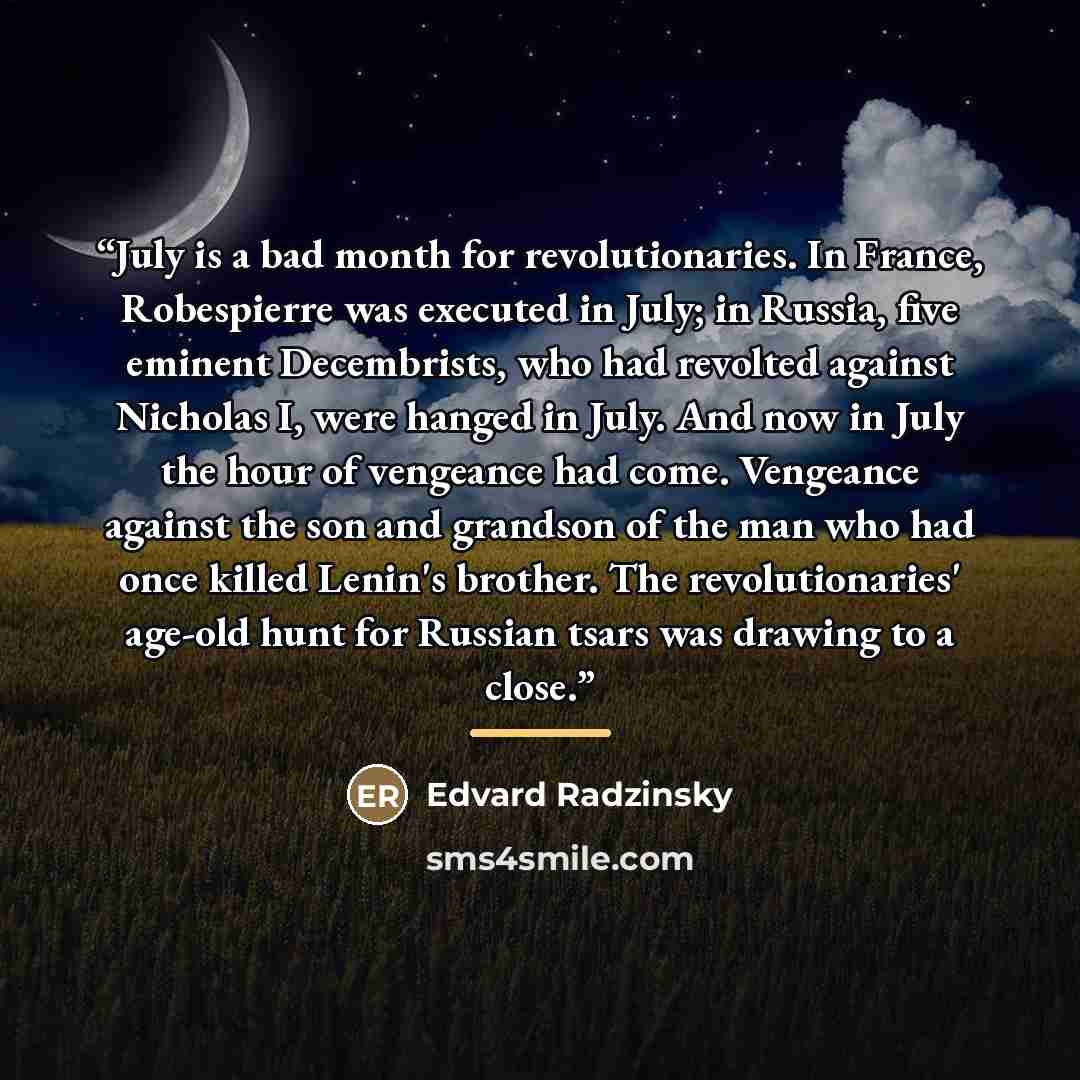 “July is a bad month for revolutionaries. In France, Robespierre was executed in July; in Russia, five eminent Decembrists, who had revolted against Nicholas I, were hanged in July. And now in July the hour of vengeance had come. Vengeance against the son and grandson of the man who had once killed…” quote by Edvard Radzinsky