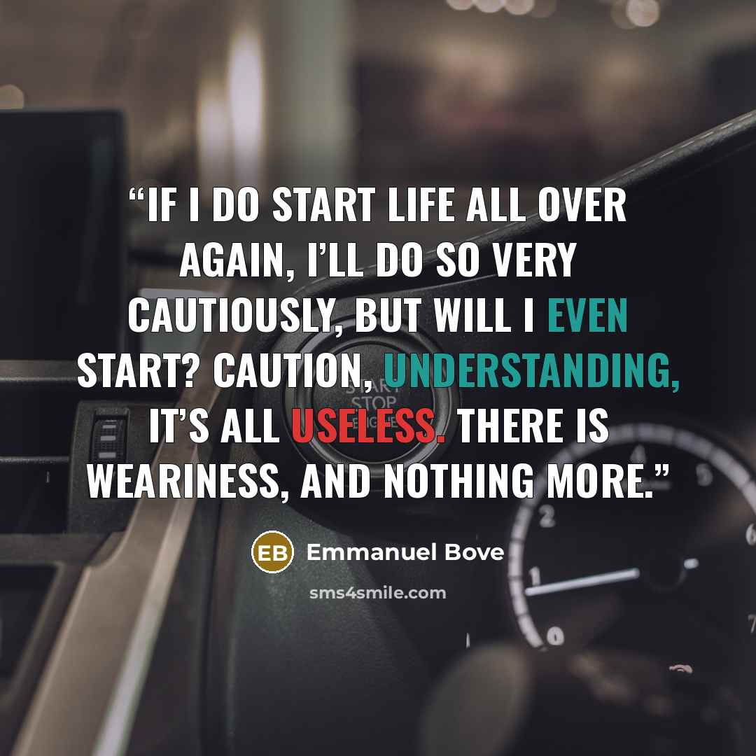 “If I do start life all over again, I’ll do so very cautiously, but will I even start? Caution, understanding, it’s all useless. There is weariness, and nothing more.” quote by Emmanuel Bove