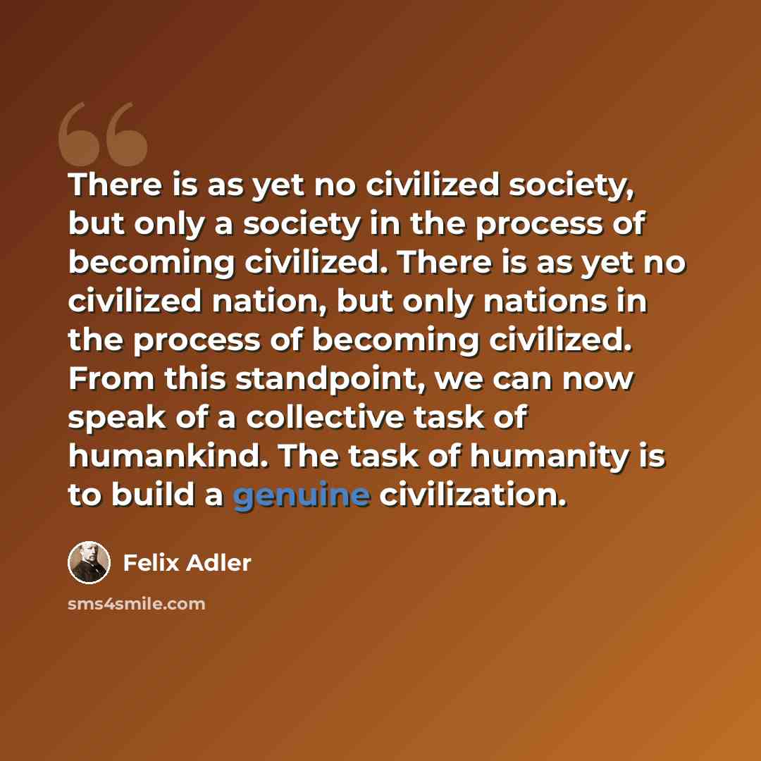 “There is as yet no civilized society, but only a society in the process of becoming civilized. There is as yet no civilized nation, but only nations in the process of becoming civilized. From this standpoint, we can now speak of a collective task of humankind. The task of humanity is to build a…” quote by Felix Adler