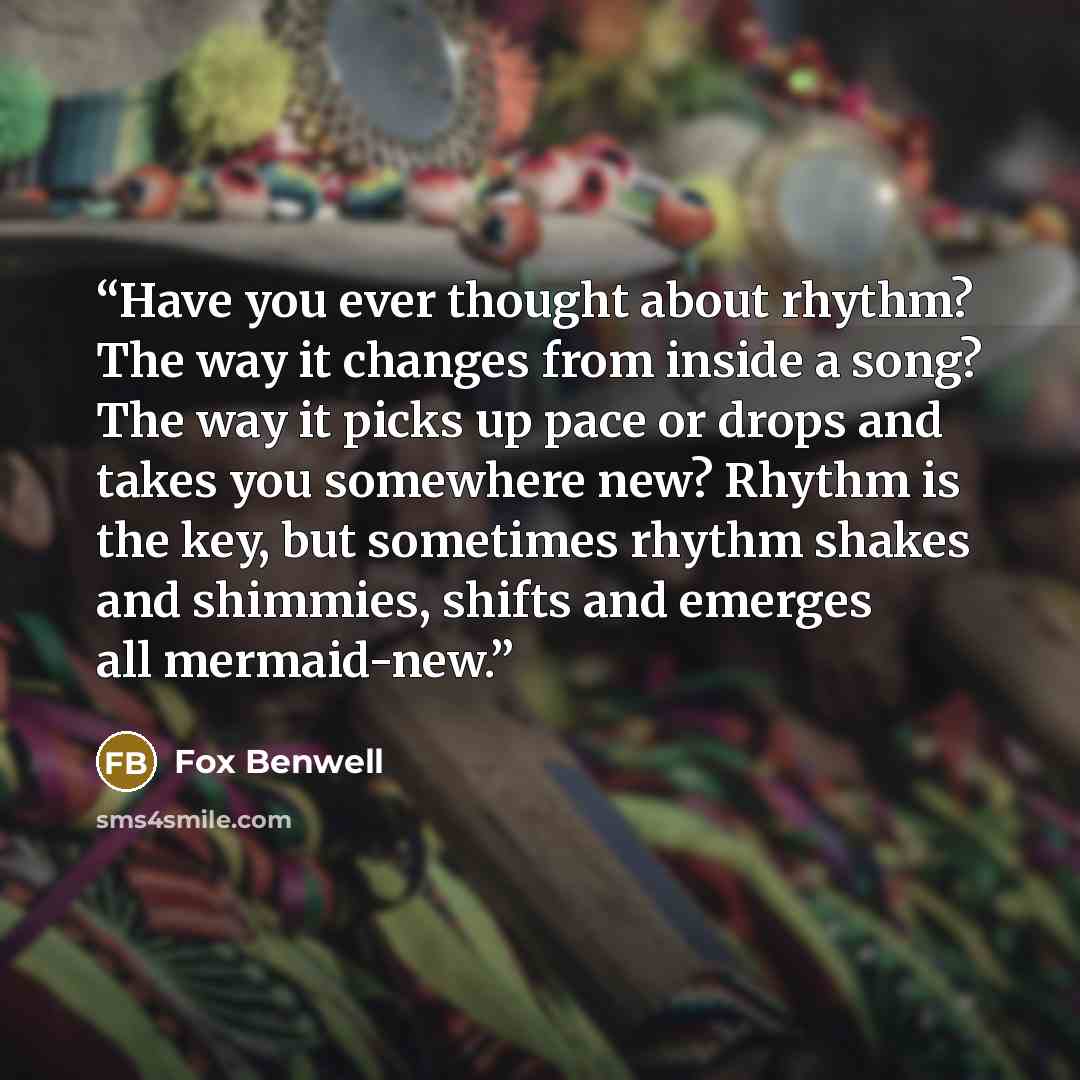 “Have you ever thought about rhythm? The way it changes from inside a song? The way it picks up pace or drops and takes you somewhere new? Rhythm is the key, but sometimes rhythm shakes and shimmies, shifts and emerges all mermaid-new.” quote by Fox Benwell