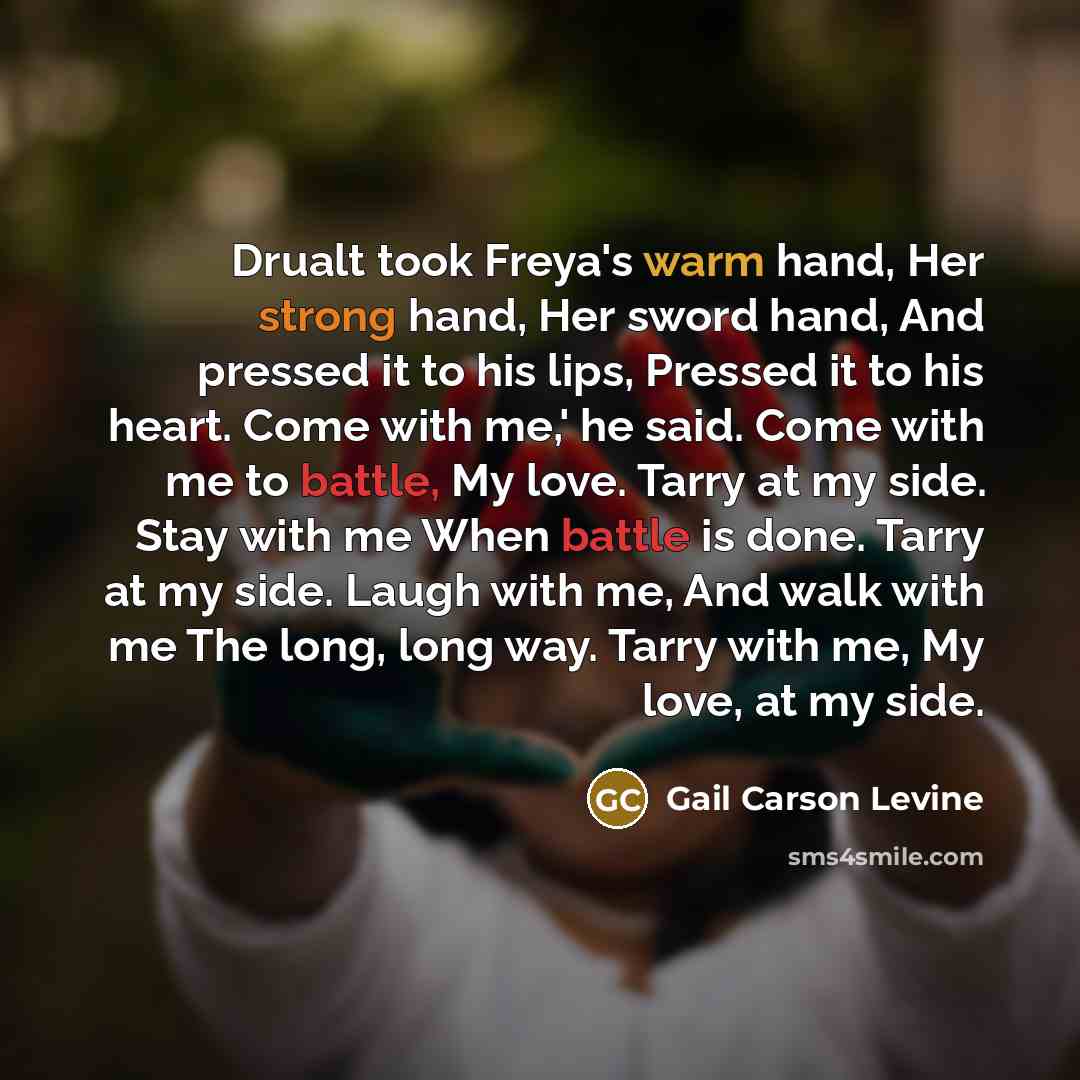 “Drualt took Freya's warm hand, Her strong hand, Her sword hand, And pressed it to his lips, Pressed it to his heart. Come with me,' he said. Come with me to battle, My love. Tarry at my side. Stay with me When battle is done. Tarry at my side. Laugh with me, And walk with me The long, long way…” quote by Gail Carson Levine