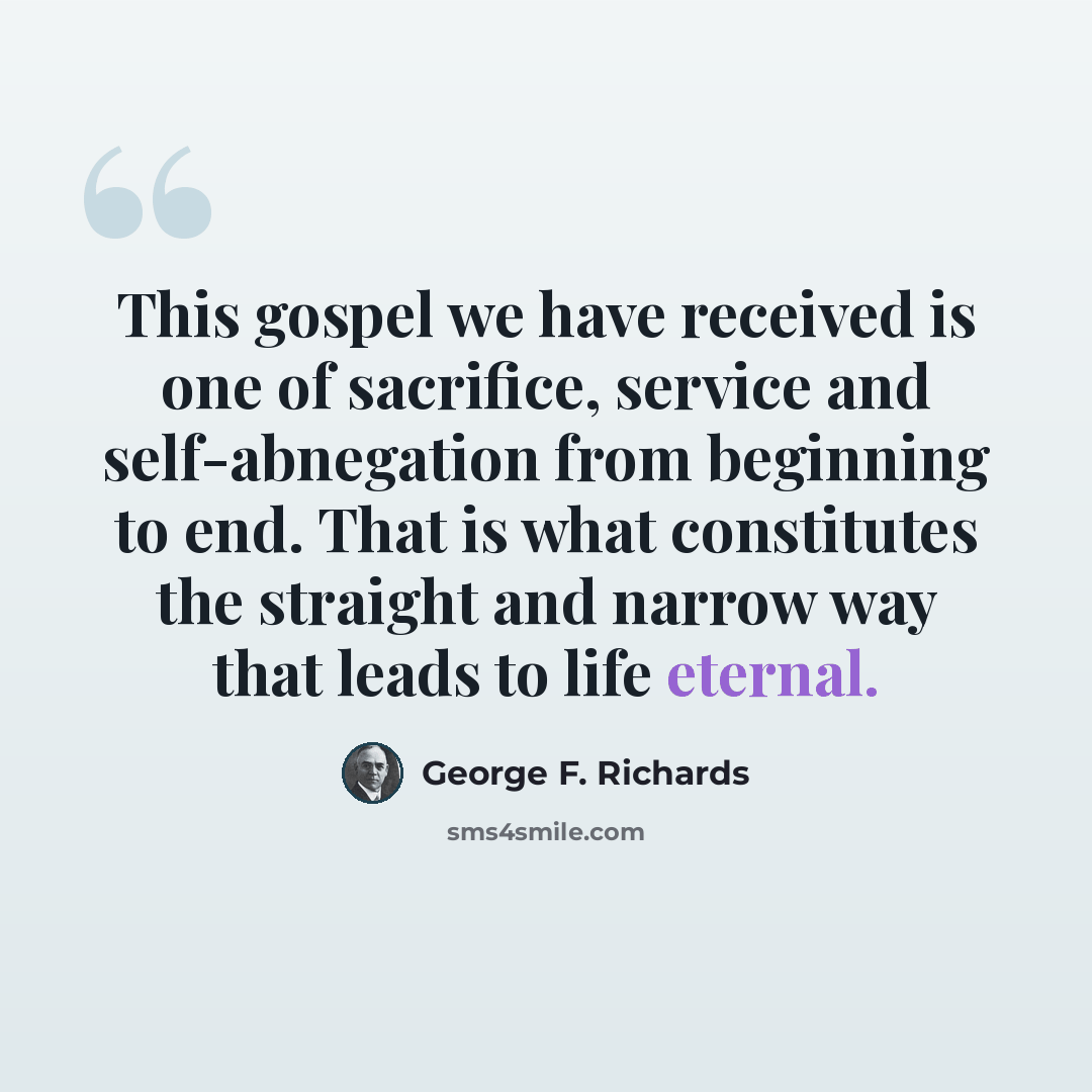 “This gospel we have received is one of sacrifice, service and self-abnegation from beginning to end. That is what constitutes the straight and narrow way that leads to life eternal.” quote by George F. Richards