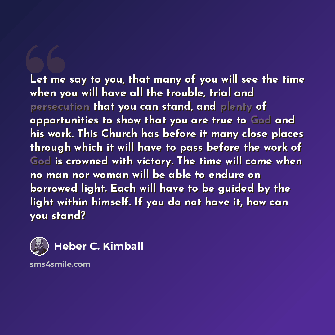 “Let me say to you, that many of you will see the time when you will have all the trouble, trial and persecution that you can stand, and plenty of opportunities to show that you are true to God and his work. This Church has before it many close places through which it will have to pass before the…” quote by Heber C. Kimball