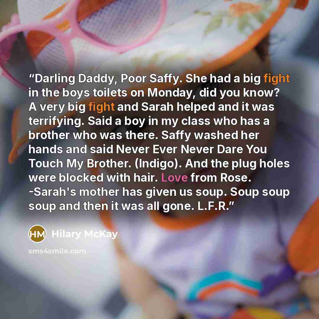 “Darling Daddy, Poor Saffy. She had a big fight in the boys toilets on Monday, did you know? A very big fight and Sarah helped and it was terrifying. Said a boy in my class who has a brother who was there. Saffy washed her hands and said Never Ever Never Dare You Touch My Brother. (Indigo). And the…” quote by Hilary McKay