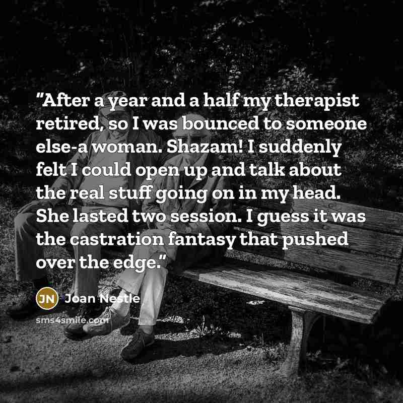 “After a year and a half my therapist retired, so I was bounced to someone else-a woman. Shazam! I suddenly felt I could open up and talk about the real stuff going on in my head. She lasted two session. I guess it was the castration fantasy that pushed over the edge.” quote by Joan Nestle