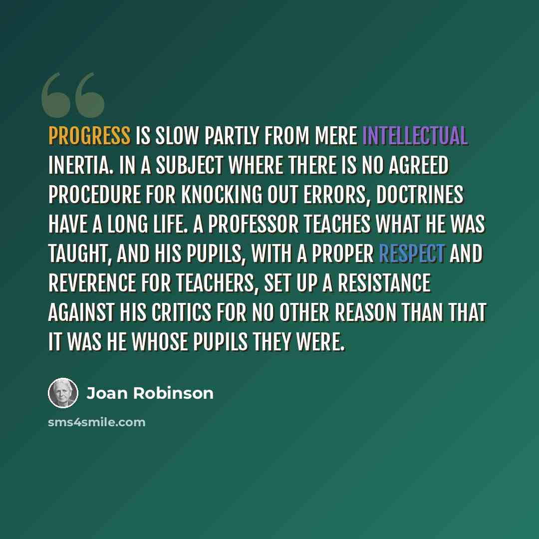 “Progress is slow partly from mere intellectual inertia. In a subject where there is no agreed procedure for knocking out errors, doctrines have a long life. A professor teaches what he was taught, and his pupils, with a proper respect and reverence for teachers, set up a resistance against his…” quote by Joan Robinson