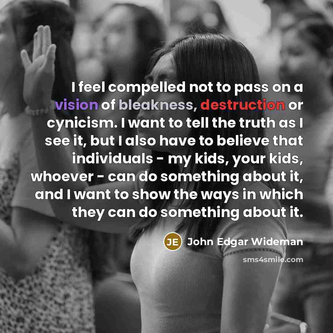 “I feel compelled not to pass on a vision of bleakness, destruction or cynicism. I want to tell the truth as I see it, but I also have to believe that individuals - my kids, your kids, whoever - can do something about it, and I want to show the ways in which they can do something about it.” quote by John Edgar Wideman