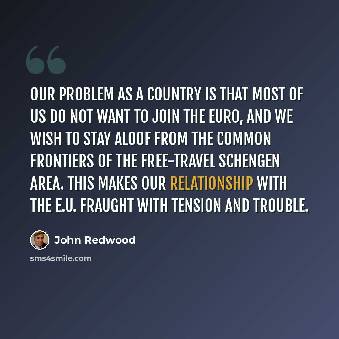 “Our problem as a country is that most of us do not want to join the euro, and we wish to stay aloof from the common frontiers of the free-travel Schengen area. This makes our relationship with the E.U. fraught with tension and trouble.” quote by John Redwood
