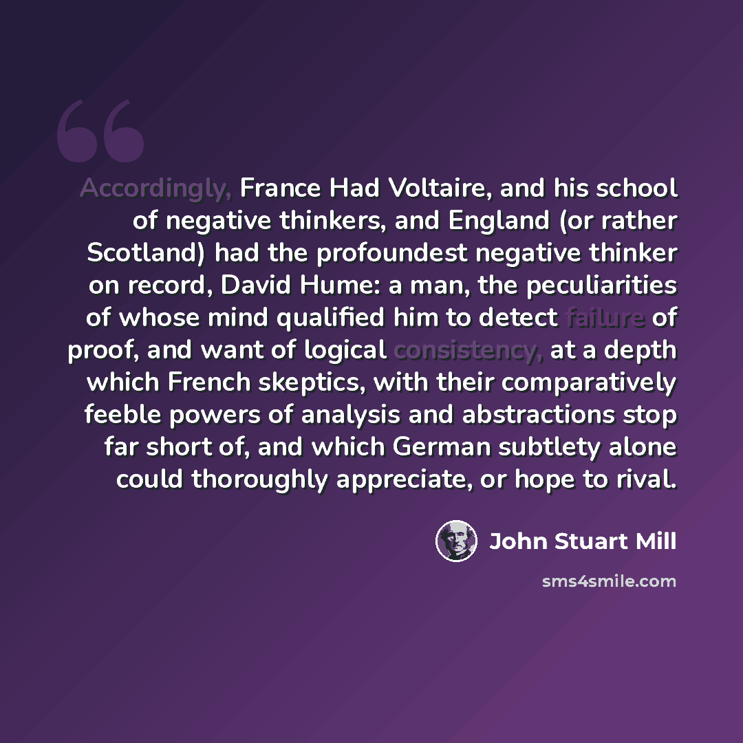 “Accordingly, France Had Voltaire, and his school of negative thinkers, and England (or rather Scotland) had the profoundest negative thinker on record, David Hume: a man, the peculiarities of whose mind qualified him to detect failure of proof, and want of logical consistency, at a depth which…” quote by John Stuart Mill
