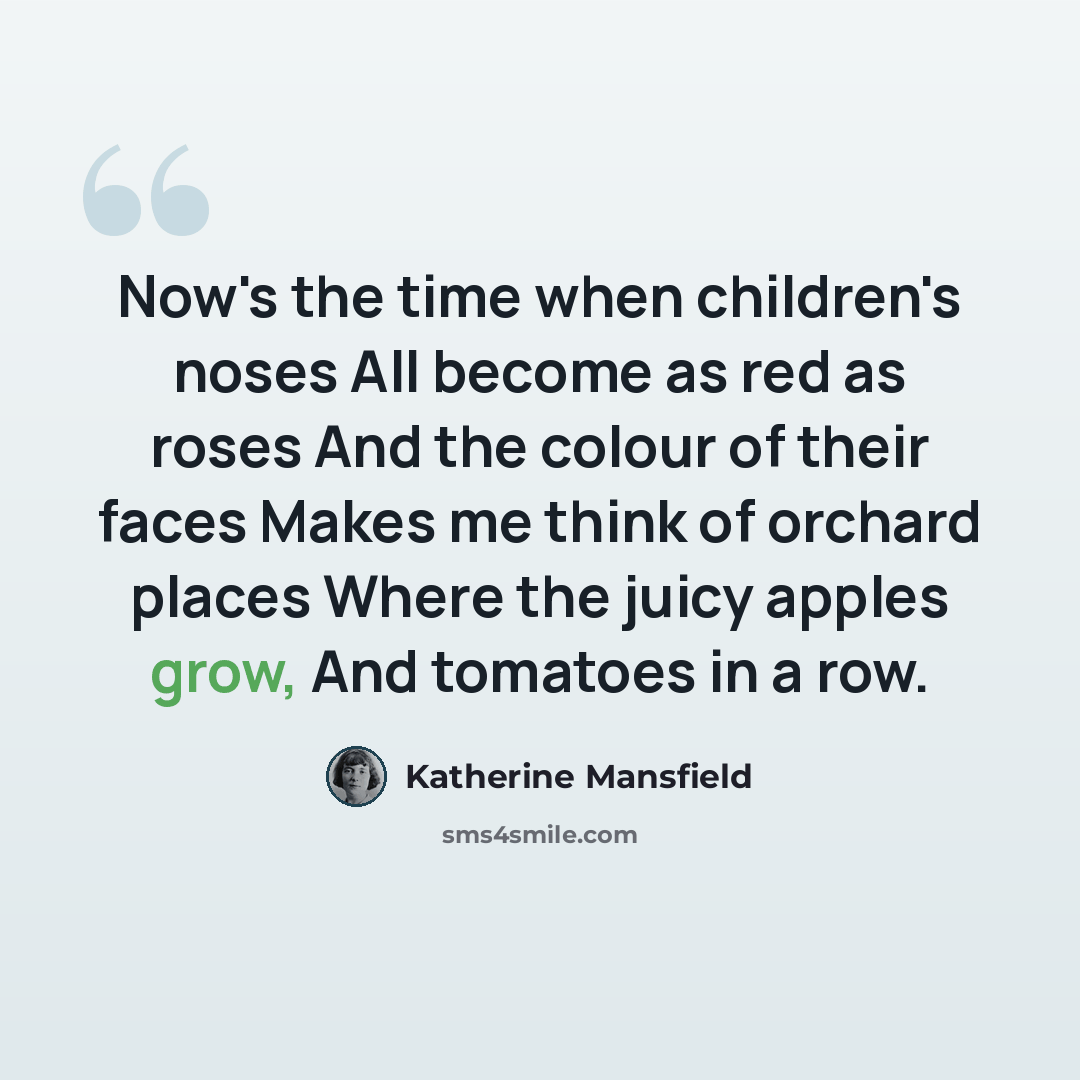 “Now's the time when children's noses All become as red as roses And the colour of their faces Makes me think of orchard places Where the juicy apples grow, And tomatoes in a row.” quote by Katherine Mansfield