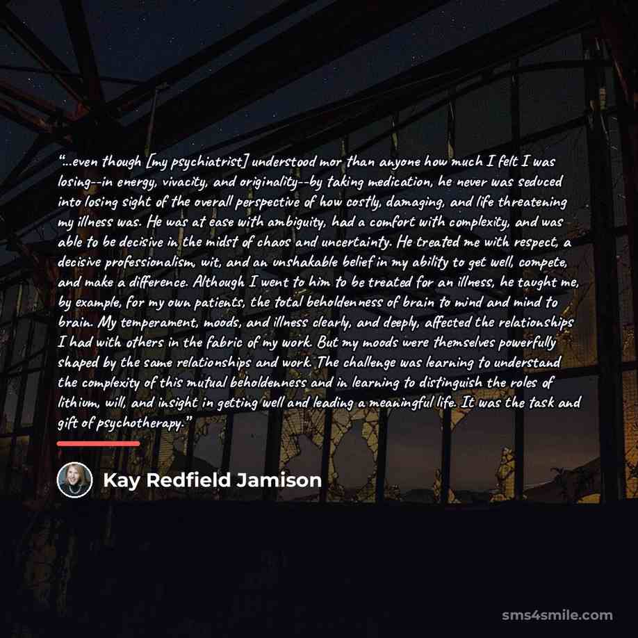“...even though [my psychiatrist] understood mor than anyone how much I felt I was losing--in energy, vivacity, and originality--by taking medication, he never was seduced into losing sight of the overall perspective of how costly, damaging, and life threatening my illness was. He was at ease with…” quote by Kay Redfield Jamison
