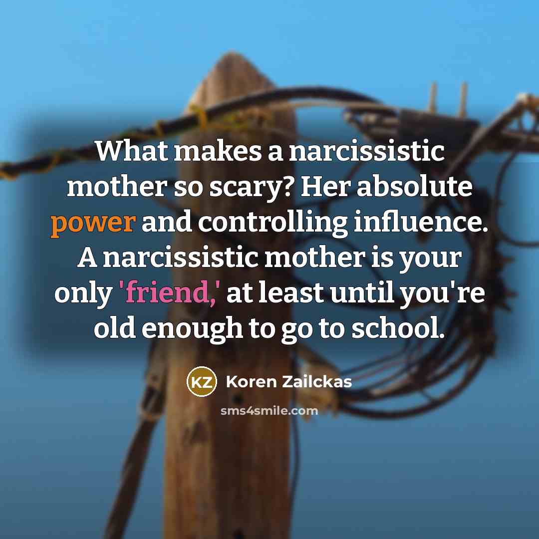 “What makes a narcissistic mother so scary? Her absolute power and controlling influence. A narcissistic mother is your only 'friend,' at least until you're old enough to go to school.” quote by Koren Zailckas