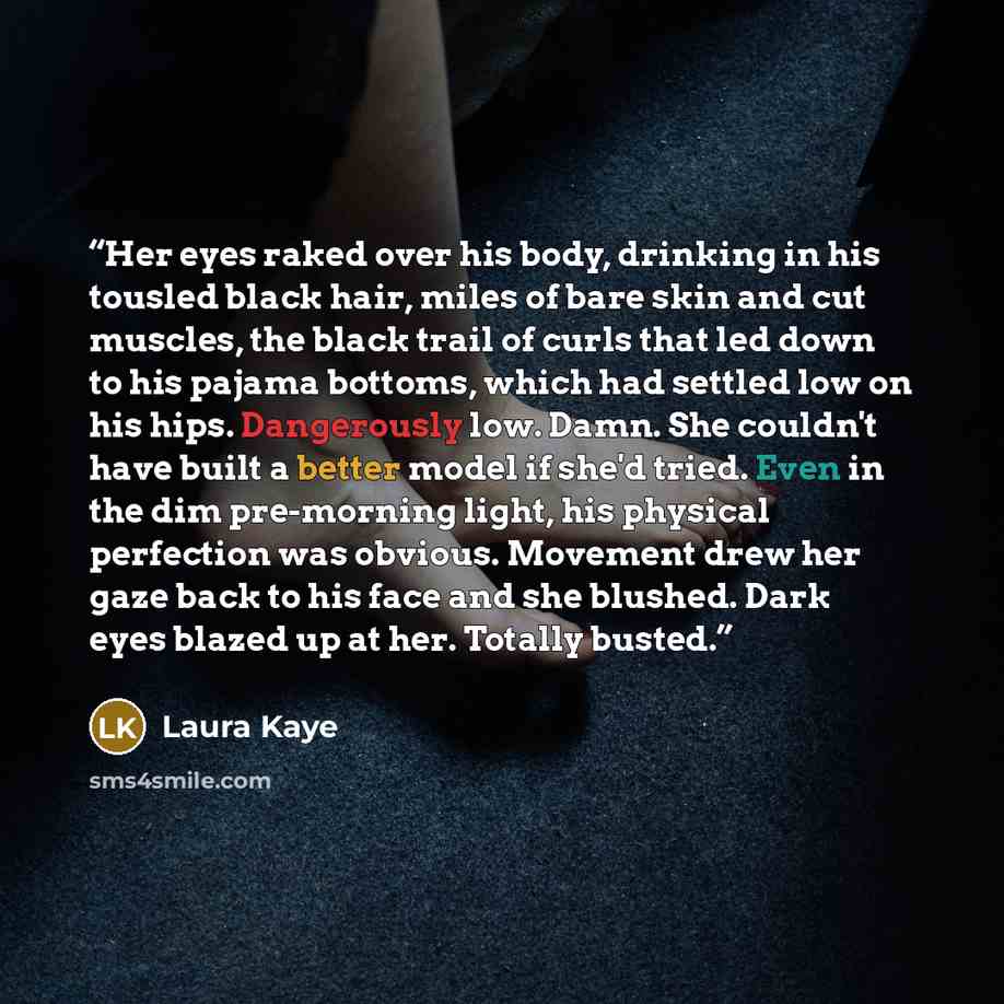 “Her eyes raked over his body, drinking in his tousled black hair, miles of bare skin and cut muscles, the black trail of curls that led down to his pajama bottoms, which had settled low on his hips. Dangerously low. Damn. She couldn't have built a better model if she'd tried. Even in the dim…” quote by Laura Kaye