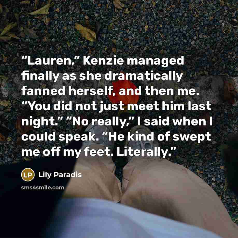 “Lauren,” Kenzie managed finally as she dramatically fanned herself, and then me. “You did not just meet him last night.” “No really,” I said when I could speak. “He kind of swept me off my feet. Literally.” quote by Lily Paradis