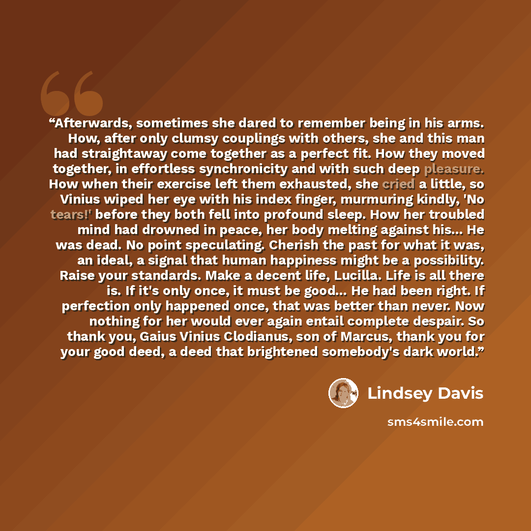 “Afterwards, sometimes she dared to remember being in his arms. How, after only clumsy couplings with others, she and this man had straightaway come together as a perfect fit. How they moved together, in effortless synchronicity and with such deep pleasure. How when their exercise left them…” quote by Lindsey Davis