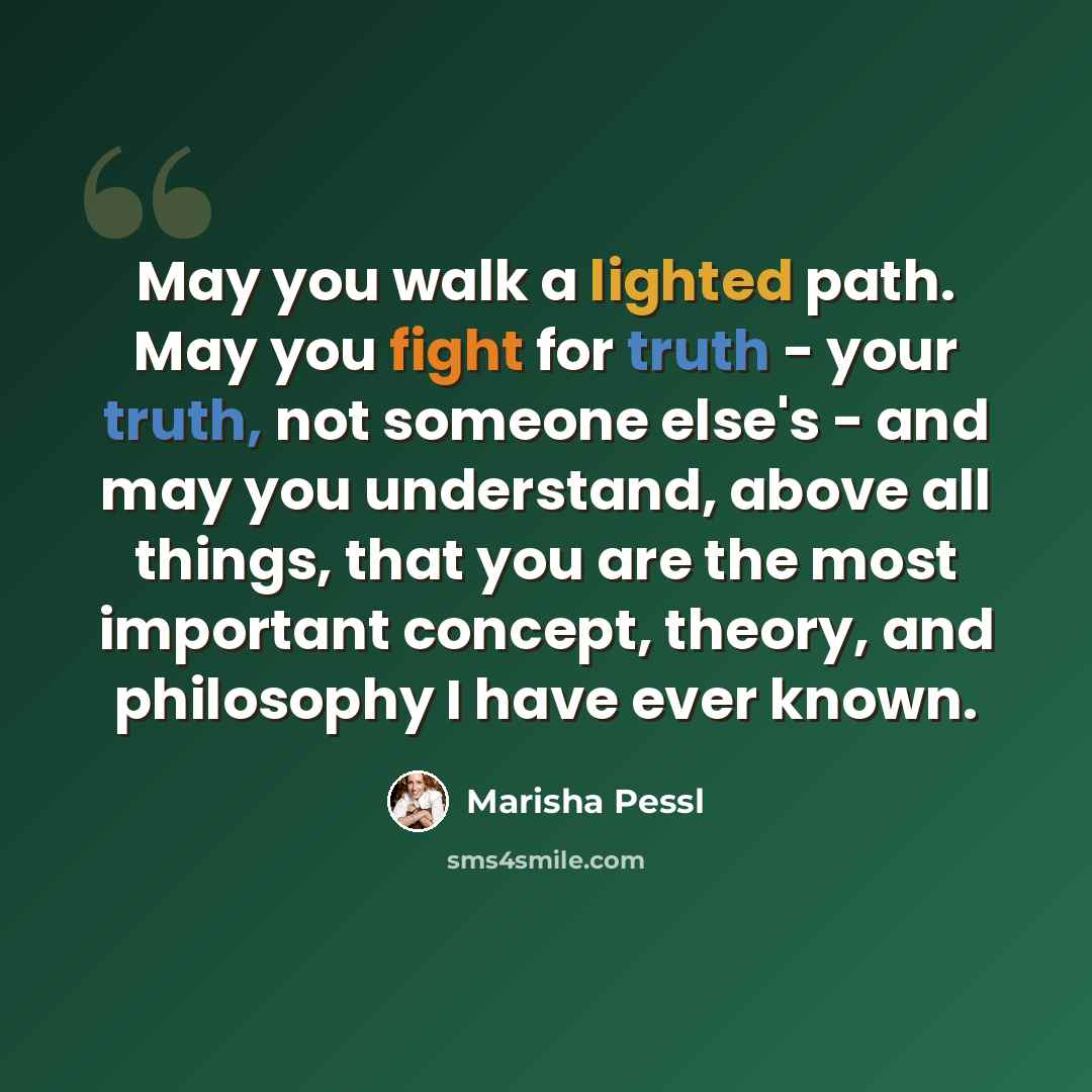 “May you walk a lighted path. May you fight for truth - your truth, not someone else's - and may you understand, above all things, that you are the most important concept, theory, and philosophy I have ever known.” quote by Marisha Pessl
