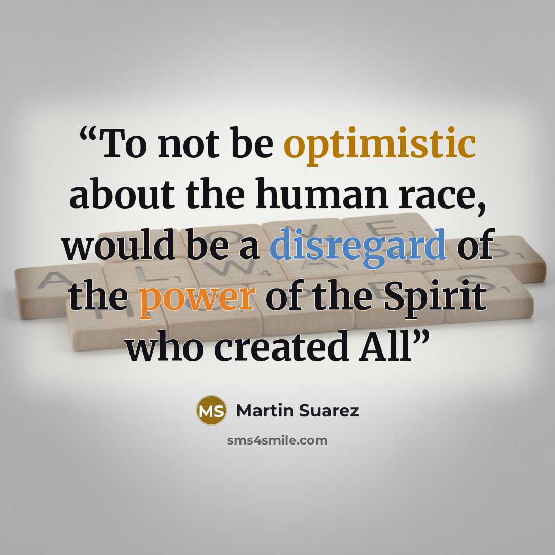 “To not be optimistic about the human race, would be a disregard of the power of the Spirit who created All” quote by Martin Suarez
