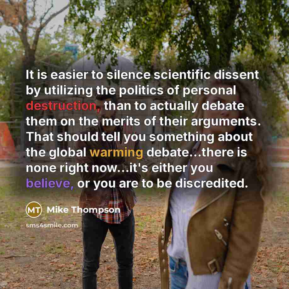 “It is easier to silence scientific dissent by utilizing the politics of personal destruction, than to actually debate them on the merits of their arguments. That should tell you something about the global warming debate...there is none right now…it's either you believe, or you are to be discredited.” quote by Mike Thompson