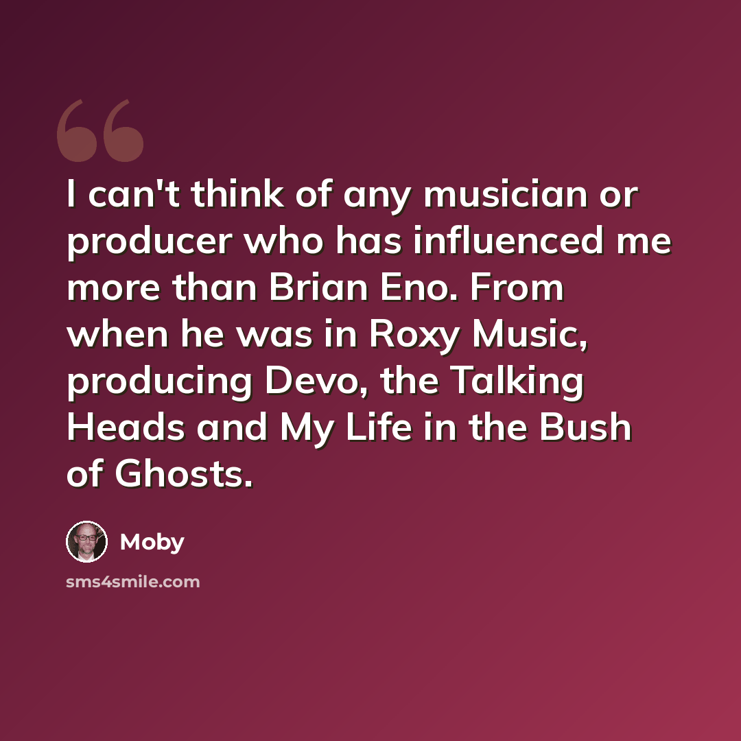 “I can't think of any musician or producer who has influenced me more than Brian Eno. From when he was in Roxy Music, producing Devo, the Talking Heads and My Life in the Bush of Ghosts.” quote by Moby
